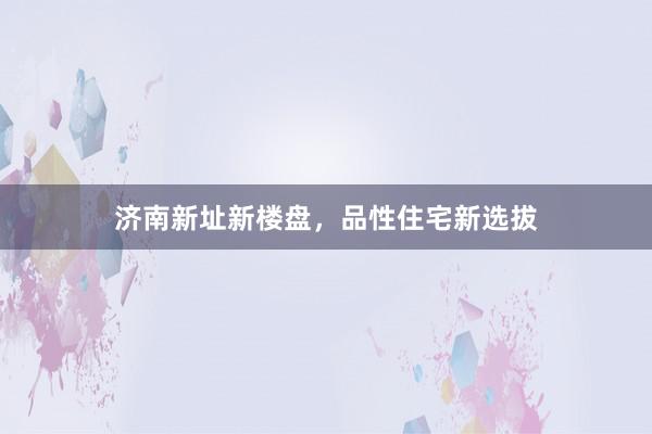 济南新址新楼盘,品性住宅新选拔