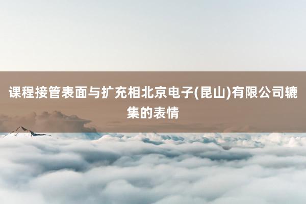 课程接管表面与扩充相北京电子(昆山)有限公司辘集的表情