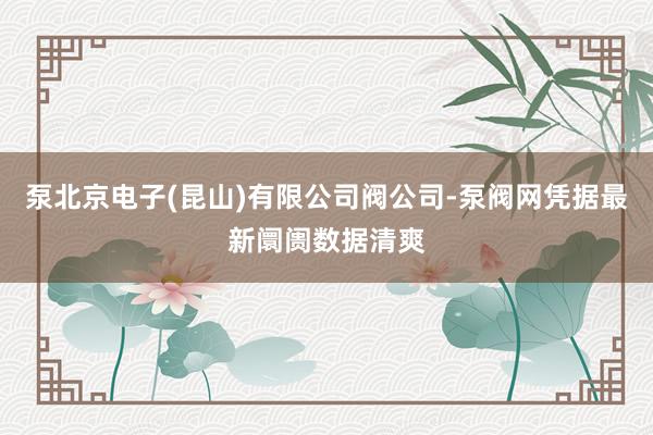 泵北京电子(昆山)有限公司阀公司-泵阀网凭据最新阛阓数据清爽